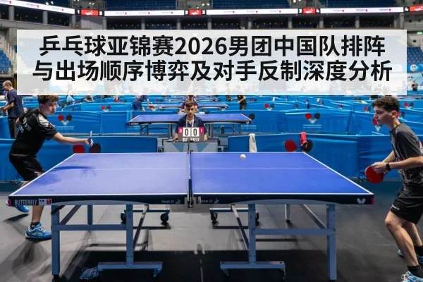 乒乓球亚锦赛2026男团中国队排阵与出场顺序博弈及对手反制深度分析