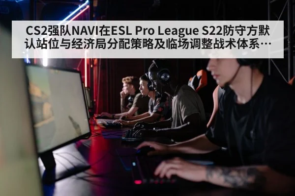 CS2强队NAVI在ESL Pro League S22防守方默认站位与经济局分配策略及临场调整战术体系深度解析
