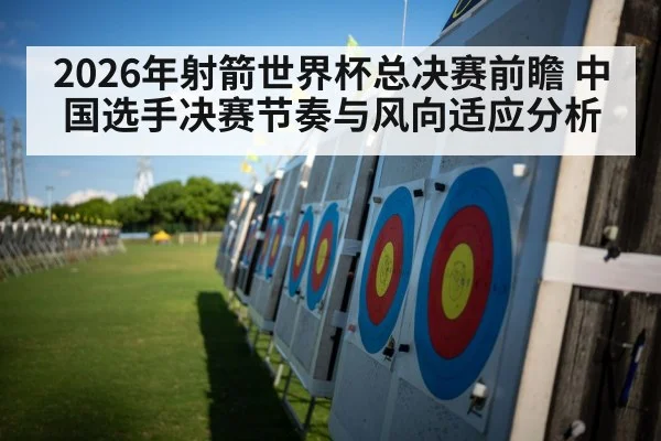 2026年射箭世界杯总决赛前瞻 中国选手决赛节奏与风向适应分析
